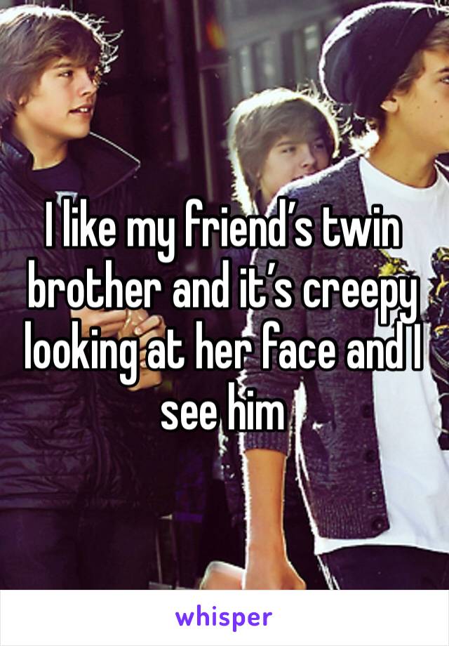 I like my friend’s twin brother and it’s creepy looking at her face and I see him