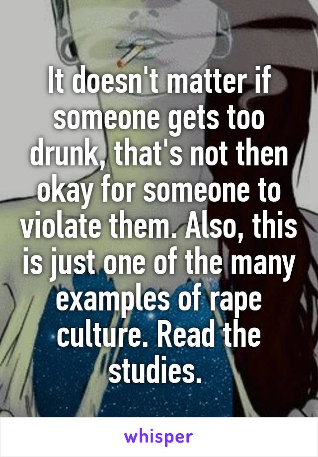 It doesn't matter if someone gets too drunk, that's not then okay for someone to violate them. Also, this is just one of the many examples of rape culture. Read the studies. 