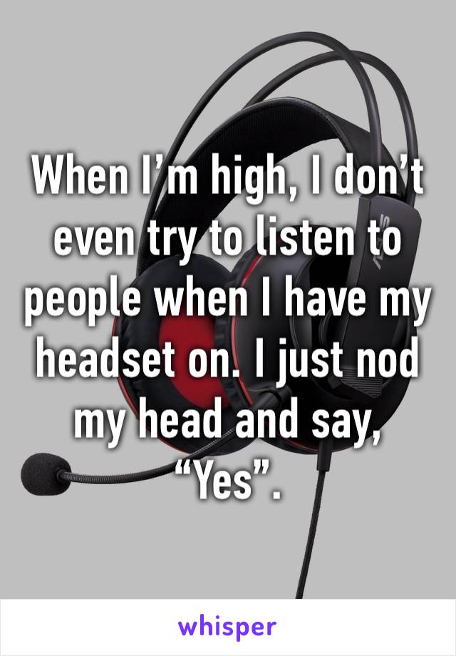 When I’m high, I don’t even try to listen to people when I have my headset on. I just nod my head and say, “Yes”.