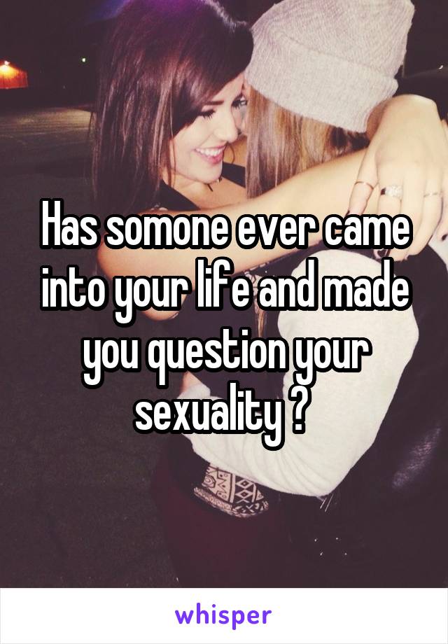 Has somone ever came into your life and made you question your sexuality ? 