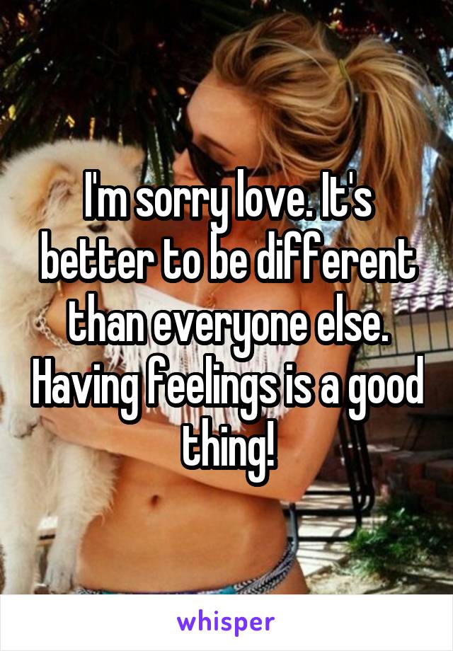 I'm sorry love. It's better to be different than everyone else. Having feelings is a good thing!