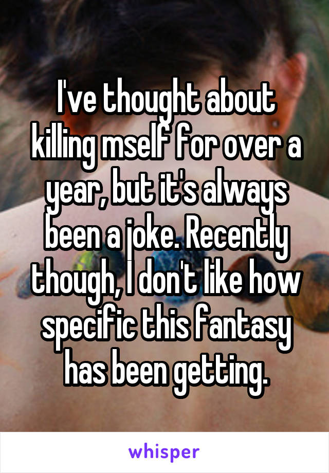 I've thought about killing mself for over a year, but it's always been a joke. Recently though, I don't like how specific this fantasy has been getting.