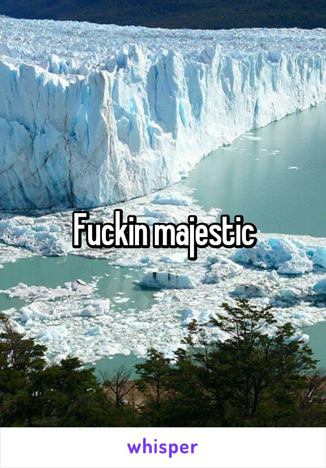 Fuckin majestic