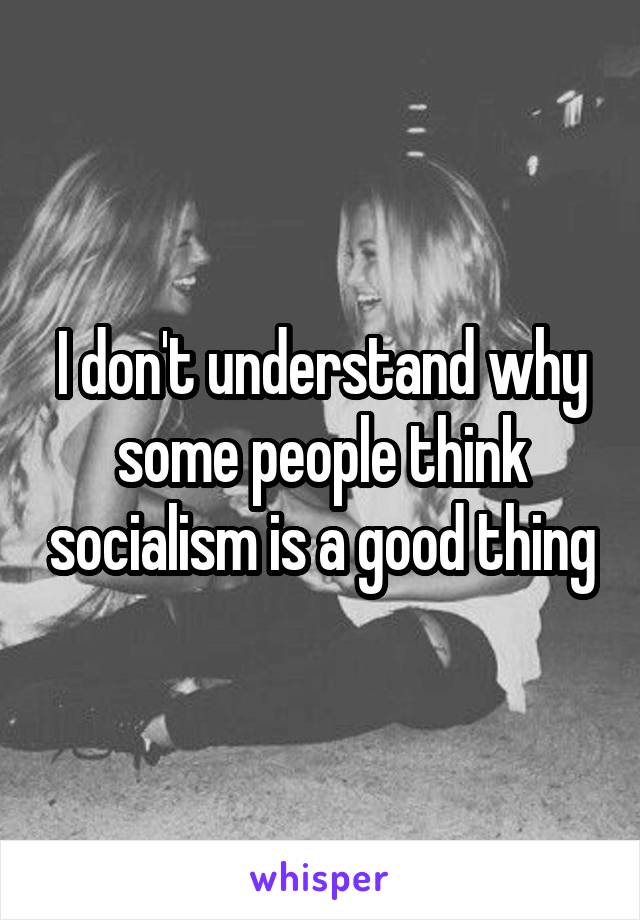 I don't understand why some people think socialism is a good thing