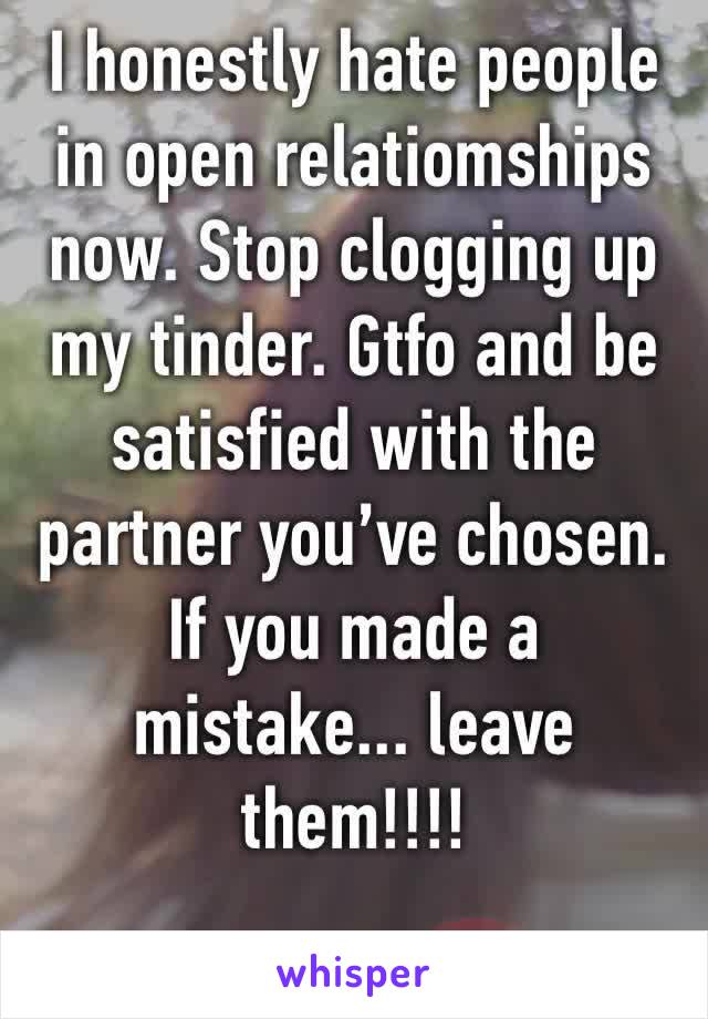 I honestly hate people in open relatiomships now. Stop clogging up my tinder. Gtfo and be satisfied with the partner you’ve chosen. If you made a mistake... leave them!!!!
