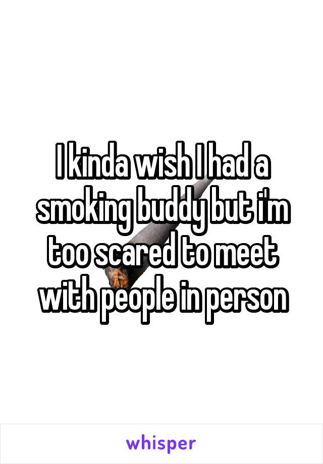 I kinda wish I had a smoking buddy but i'm too scared to meet with people in person