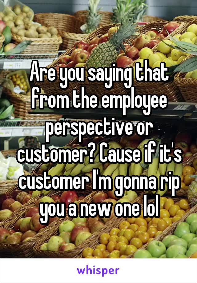 Are you saying that from the employee perspective or customer? Cause if it's customer I'm gonna rip you a new one lol