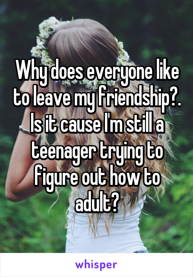 Why does everyone like to leave my friendship?. Is it cause I'm still a teenager trying to figure out how to adult?