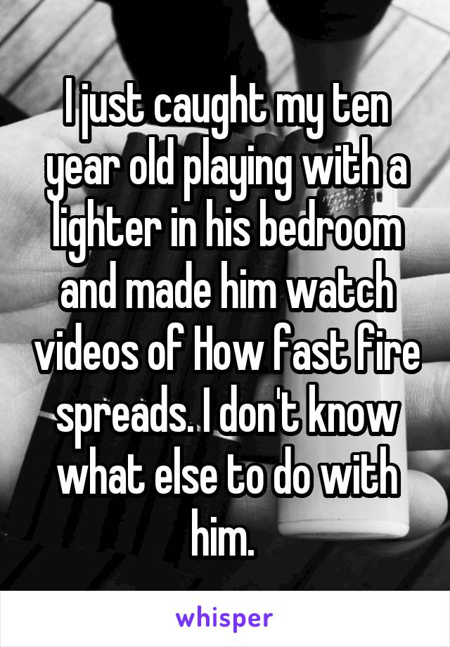 I just caught my ten year old playing with a lighter in his bedroom and made him watch videos of How fast fire spreads. I don't know what else to do with him. 