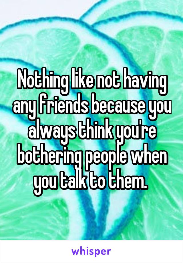 Nothing like not having any friends because you always think you're bothering people when you talk to them. 