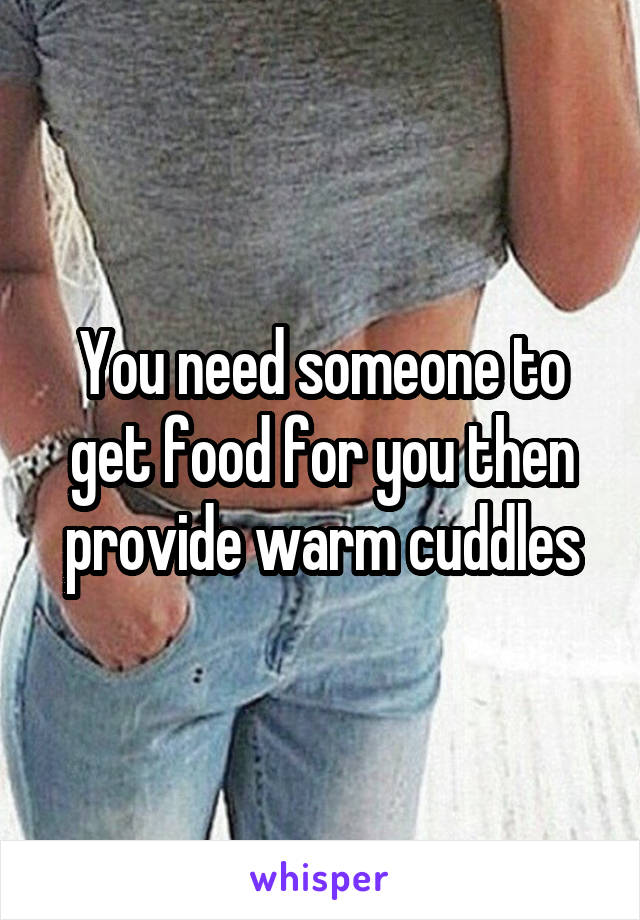 You need someone to get food for you then provide warm cuddles