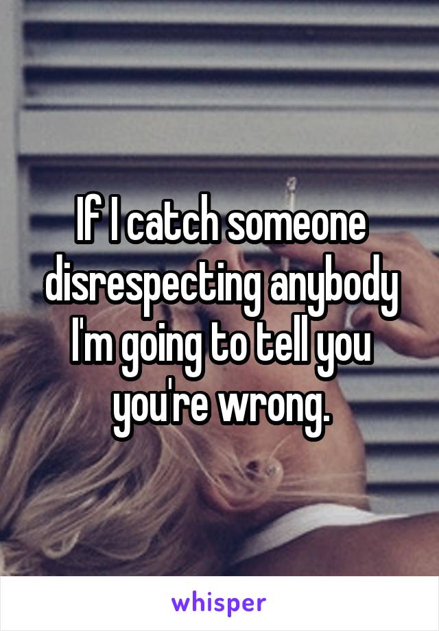 If I catch someone disrespecting anybody I'm going to tell you you're wrong.