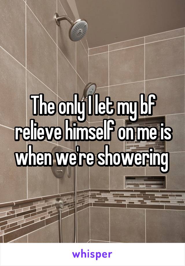The only I let my bf relieve himself on me is when we're showering 