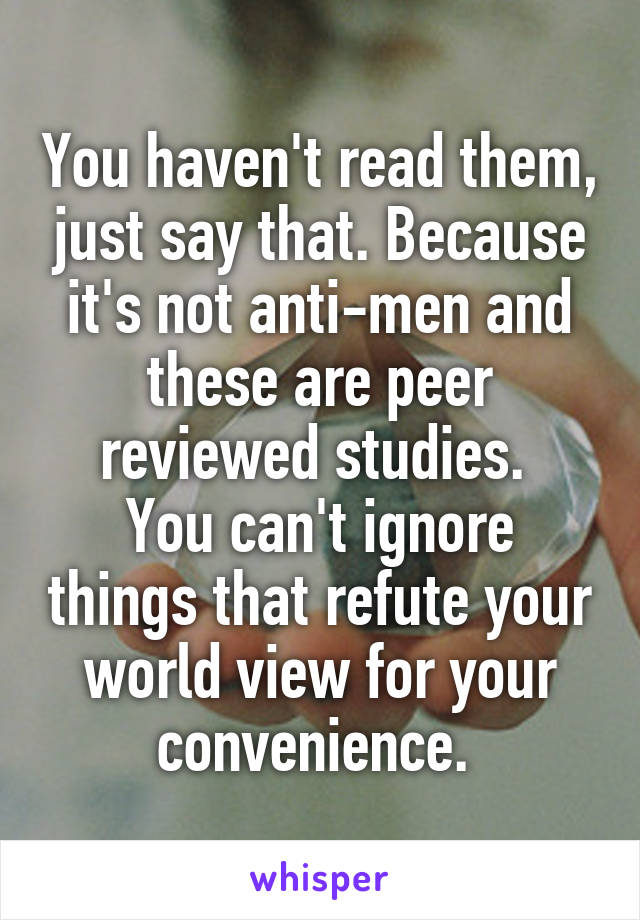 You haven't read them, just say that. Because it's not anti-men and these are peer reviewed studies. 
You can't ignore things that refute your world view for your convenience. 