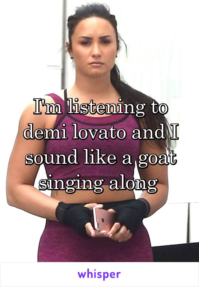 I'm listening to demi lovato and I sound like a goat singing along 