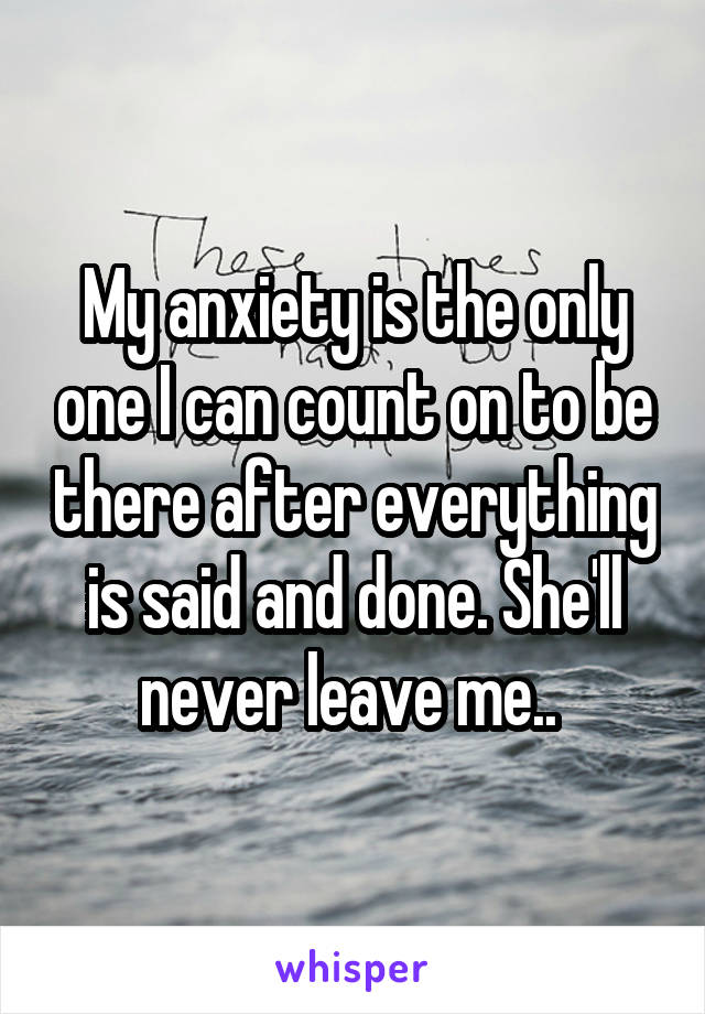 My anxiety is the only one I can count on to be there after everything is said and done. She'll never leave me.. 