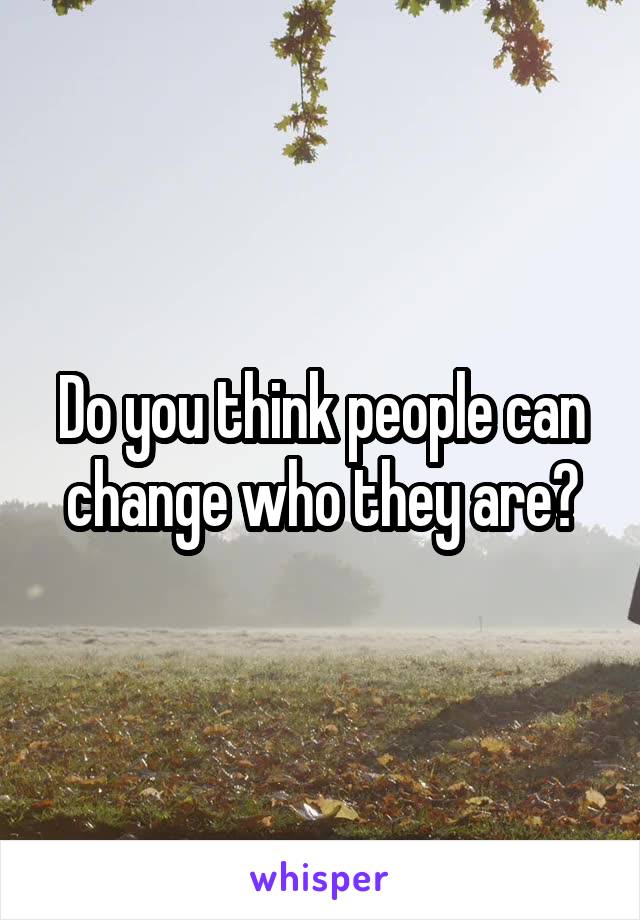 Do you think people can change who they are?