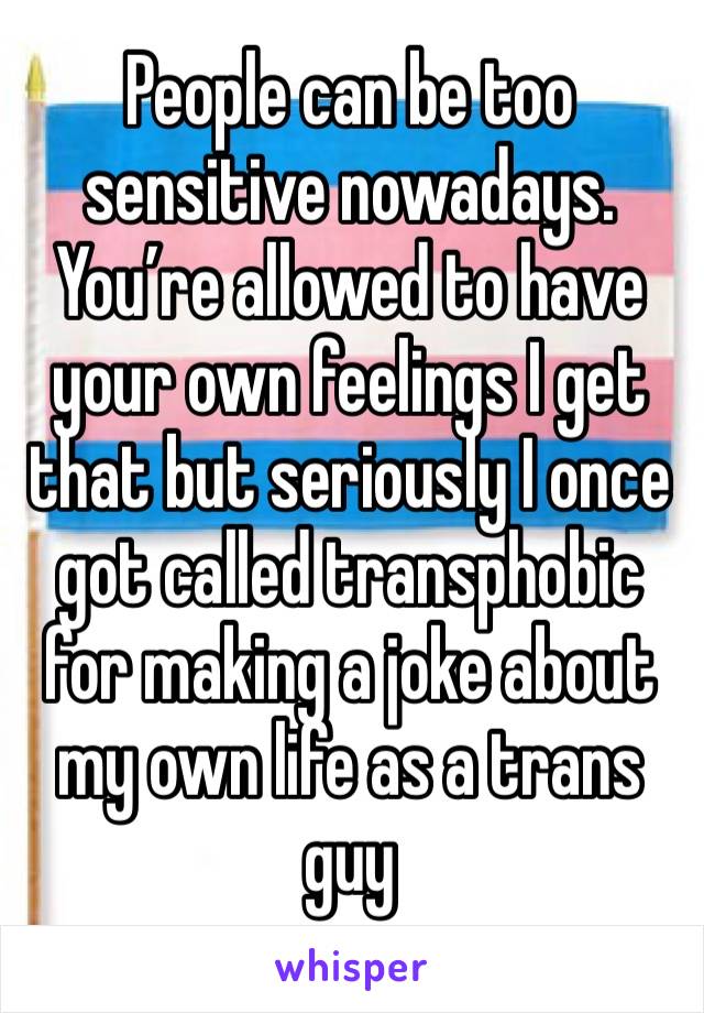 People can be too sensitive nowadays. You’re allowed to have your own feelings I get that but seriously I once got called transphobic for making a joke about my own life as a trans guy 