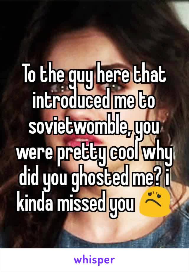 To the guy here that introduced me to sovietwomble, you were pretty cool why did you ghosted me? i kinda missed you 😟