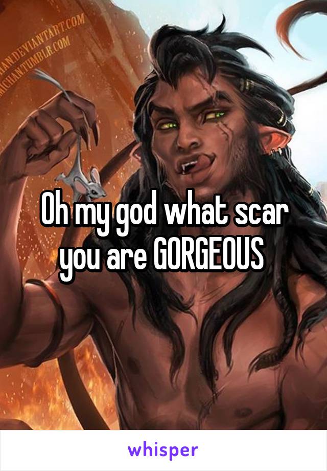 Oh my god what scar you are GORGEOUS 