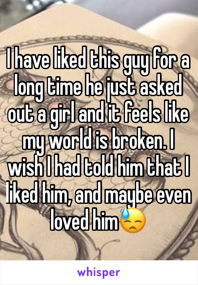 I have liked this guy for a long time he just asked out a girl and it feels like my world is broken. I wish I had told him that I liked him, and maybe even loved him😓