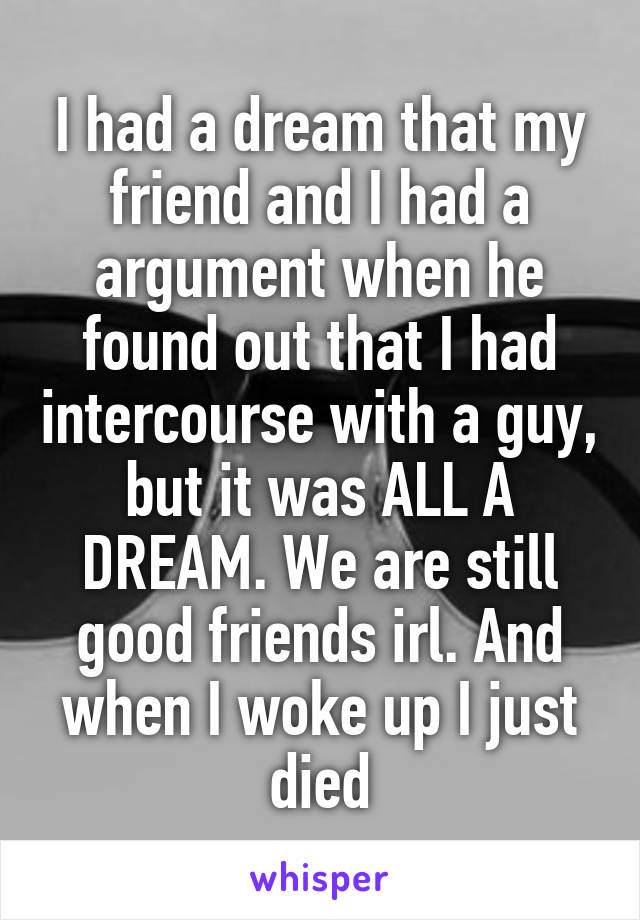 I had a dream that my friend and I had a argument when he found out that I had intercourse with a guy, but it was ALL A DREAM. We are still good friends irl. And when I woke up I just died