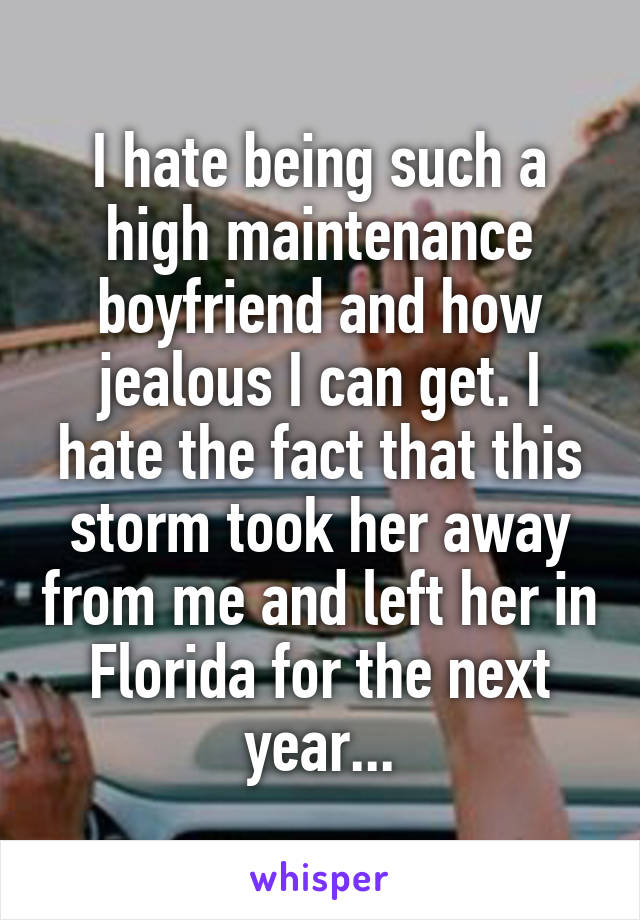I hate being such a high maintenance boyfriend and how jealous I can get. I hate the fact that this storm took her away from me and left her in Florida for the next year...