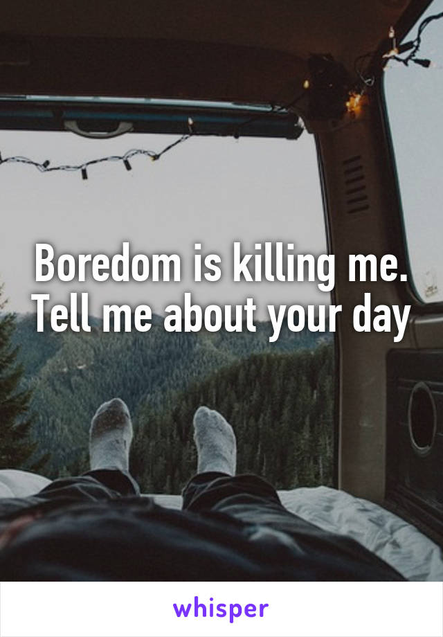 Boredom is killing me. Tell me about your day 