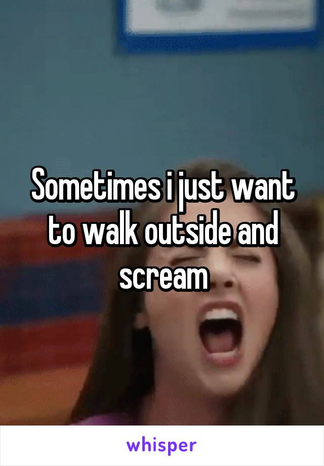Sometimes i just want to walk outside and scream