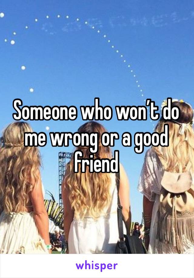 Someone who won’t do me wrong or a good friend 