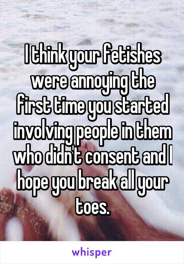 I think your fetishes were annoying the first time you started involving people in them who didn't consent and I hope you break all your toes.