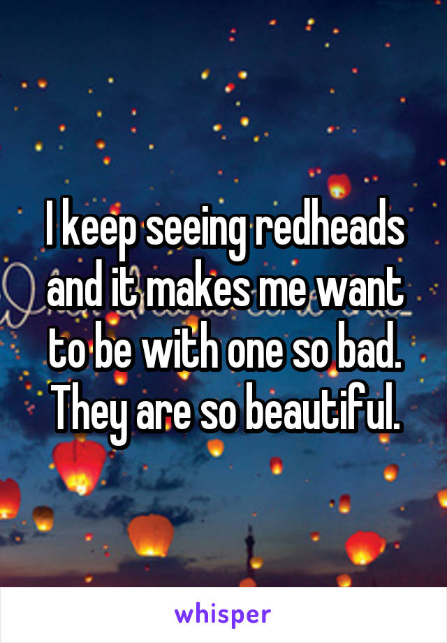 I keep seeing redheads and it makes me want to be with one so bad. They are so beautiful.