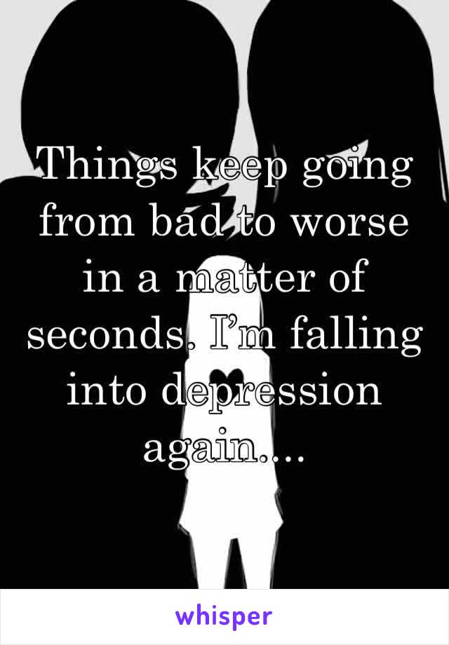 Things keep going from bad to worse in a matter of seconds. I’m falling into depression again....
