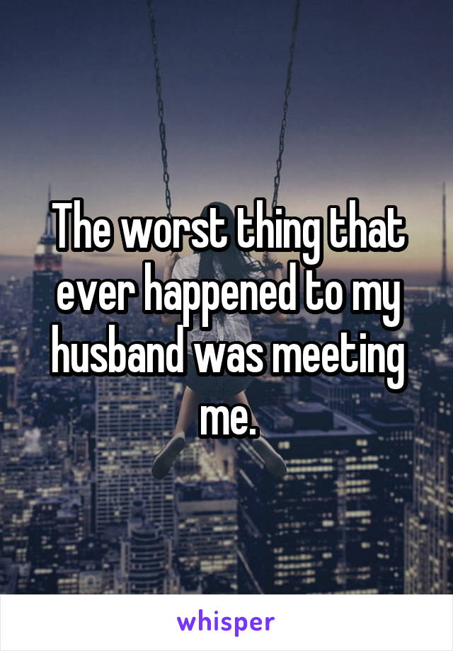 The worst thing that ever happened to my husband was meeting me.