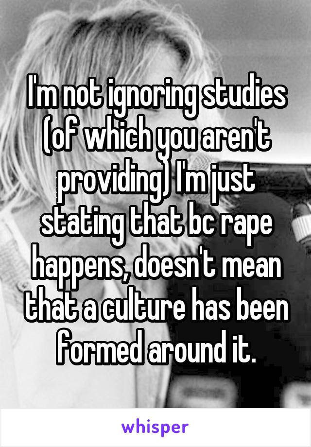 I'm not ignoring studies (of which you aren't providing) I'm just stating that bc rape happens, doesn't mean that a culture has been formed around it.