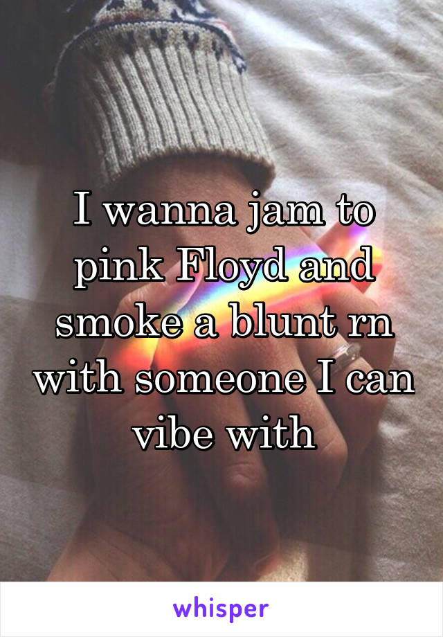 I wanna jam to pink Floyd and smoke a blunt rn with someone I can vibe with