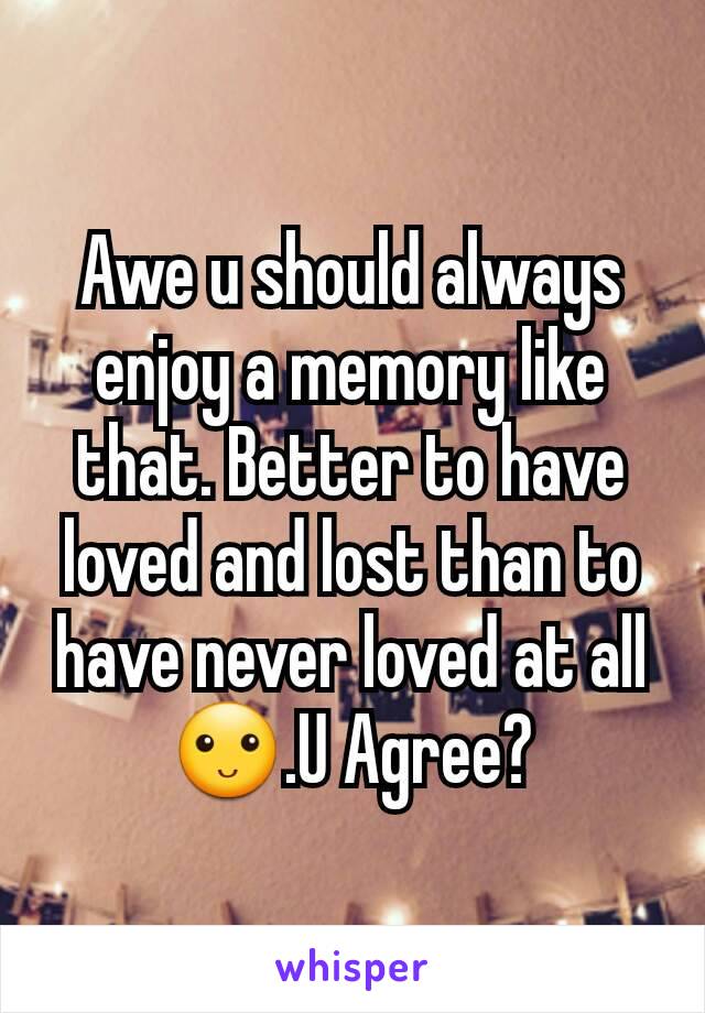 Awe u should always enjoy a memory like that. Better to have loved and lost than to have never loved at all🙂.U Agree?