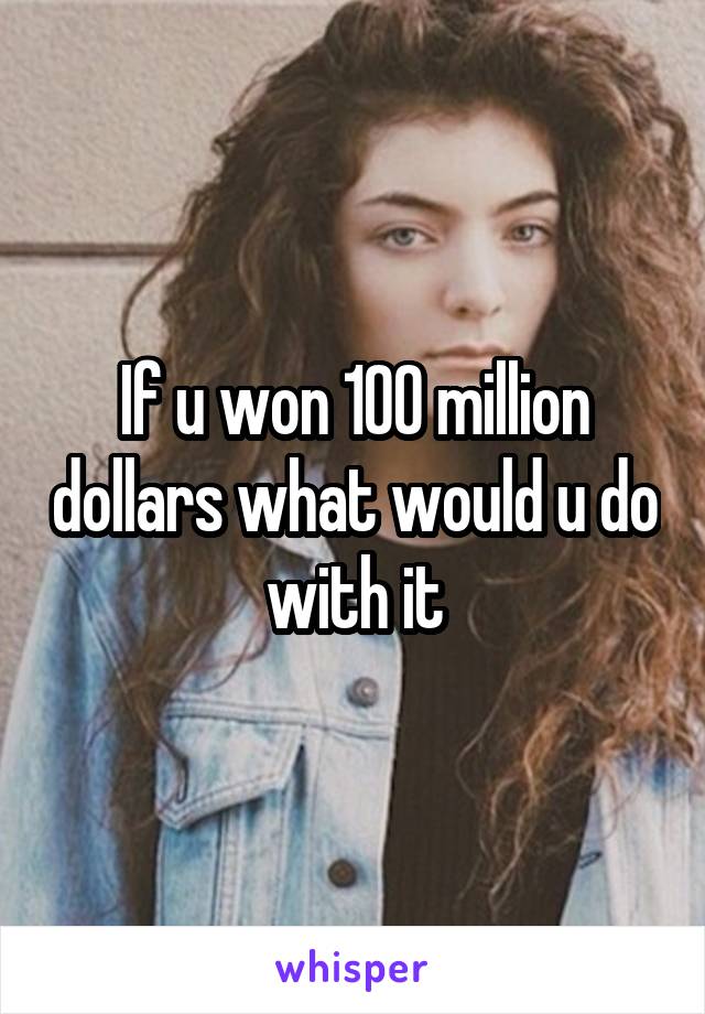 If u won 100 million dollars what would u do with it
