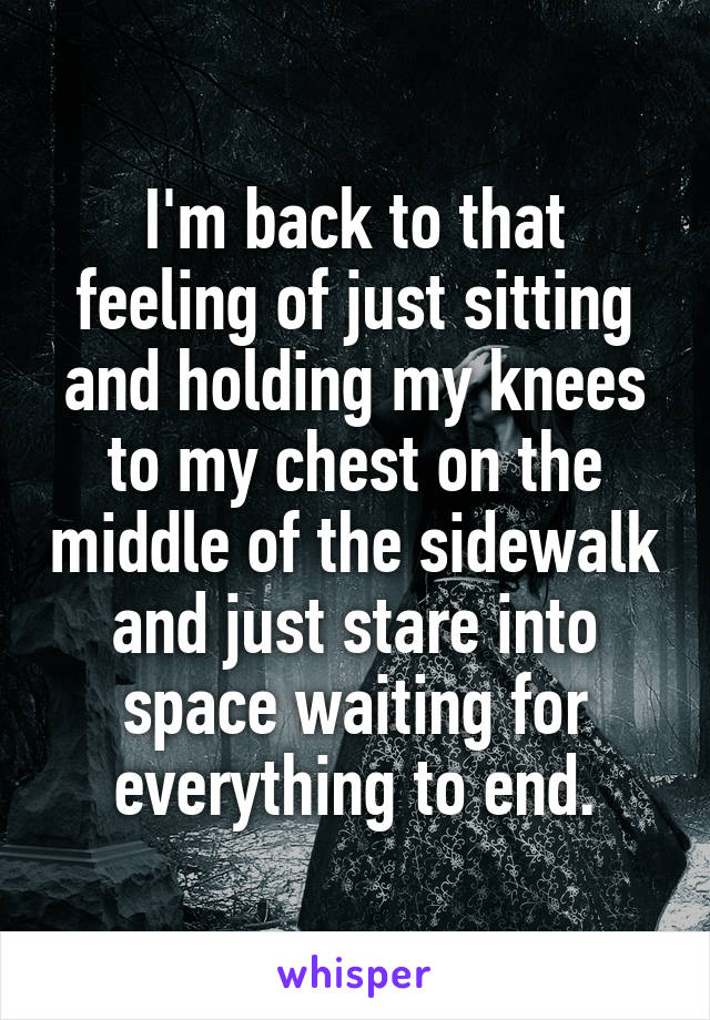 I'm back to that feeling of just sitting and holding my knees to my chest on the middle of the sidewalk and just stare into space waiting for everything to end.