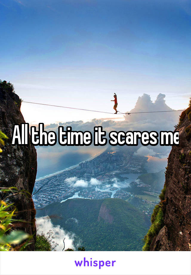 All the time it scares me