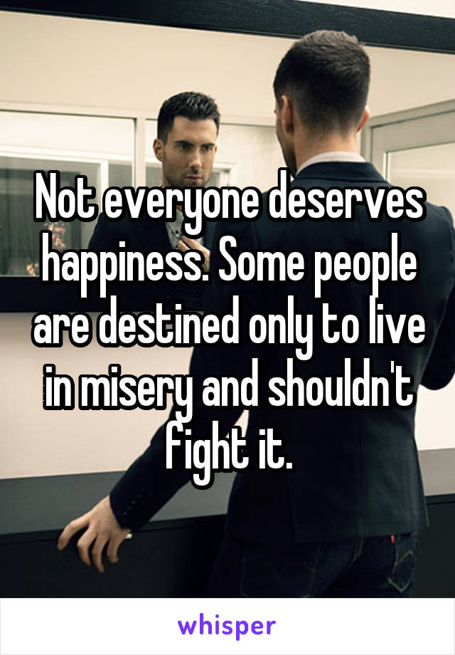 Not everyone deserves happiness. Some people are destined only to live in misery and shouldn't fight it.