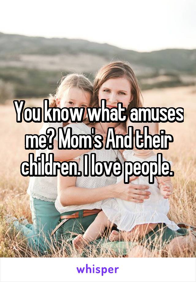 You know what amuses me? Mom's And their children. I love people. 