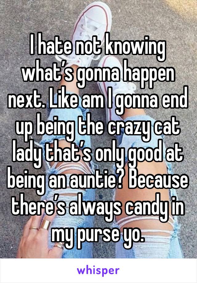 I hate not knowing what’s gonna happen next. Like am I gonna end up being the crazy cat lady that’s only good at being an auntie? Because there’s always candy in my purse yo. 