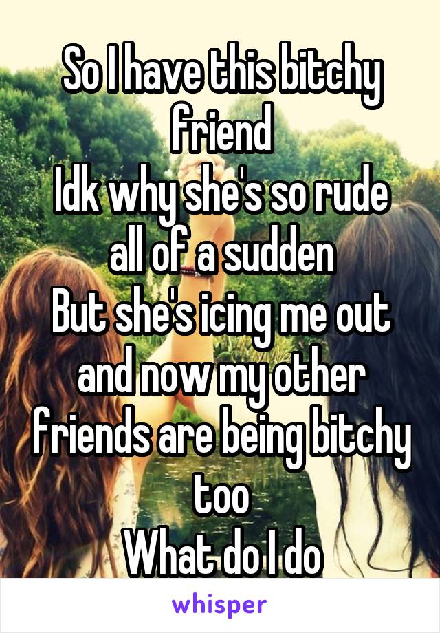 So I have this bitchy friend
Idk why she's so rude all of a sudden
But she's icing me out and now my other friends are being bitchy too
What do I do