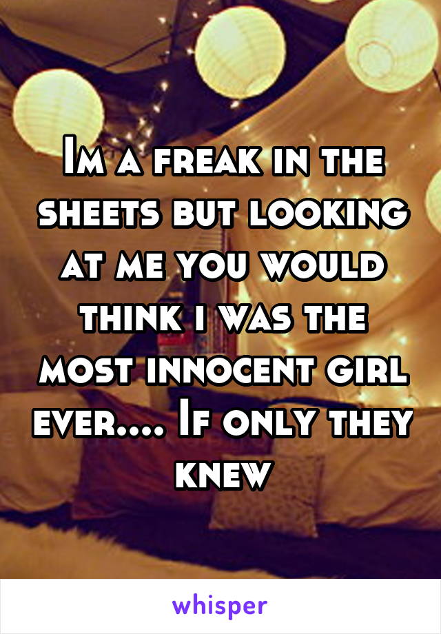 Im a freak in the sheets but looking at me you would think i was the most innocent girl ever.... If only they knew