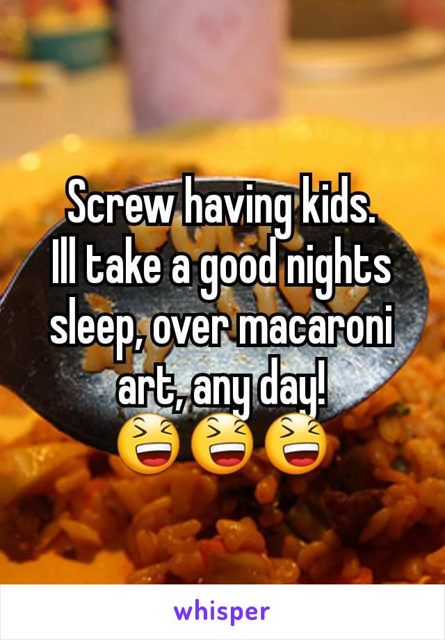 Screw having kids.
Ill take a good nights sleep, over macaroni art, any day!
😆😆😆