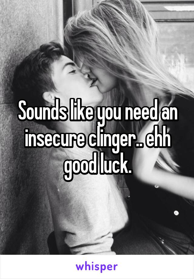 Sounds like you need an insecure clinger.. ehh good luck.