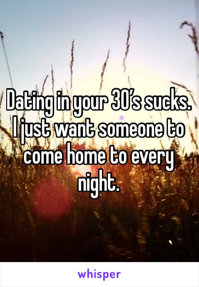 Dating in your 30’s sucks. I just want someone to come home to every night. 