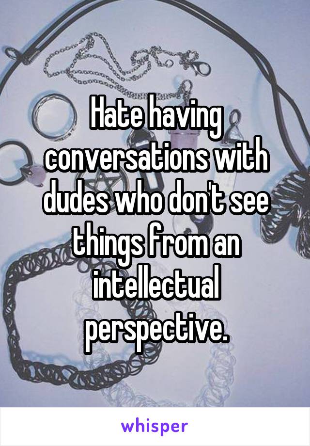 Hate having conversations with dudes who don't see things from an intellectual perspective.