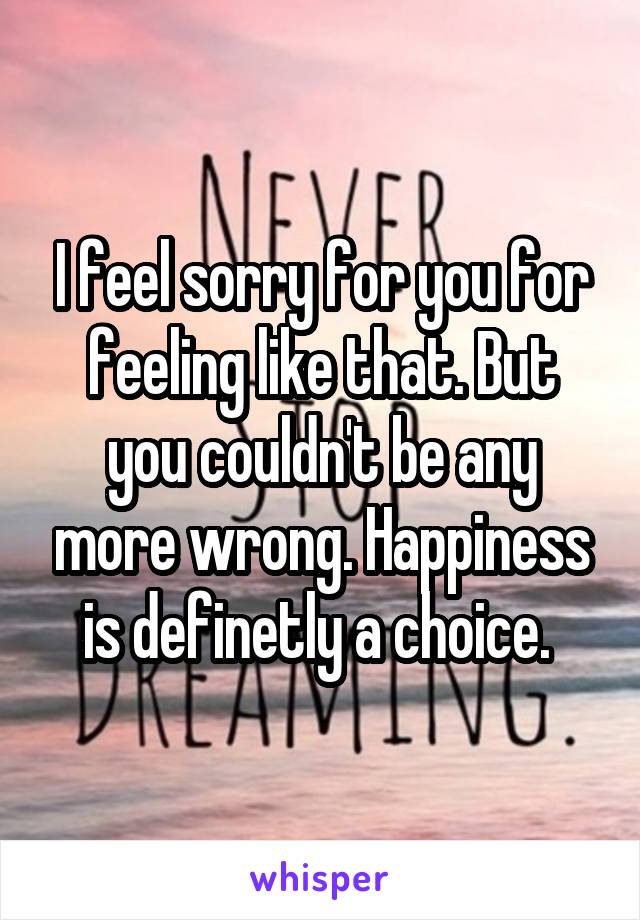 I feel sorry for you for feeling like that. But you couldn't be any more wrong. Happiness is definetly a choice. 